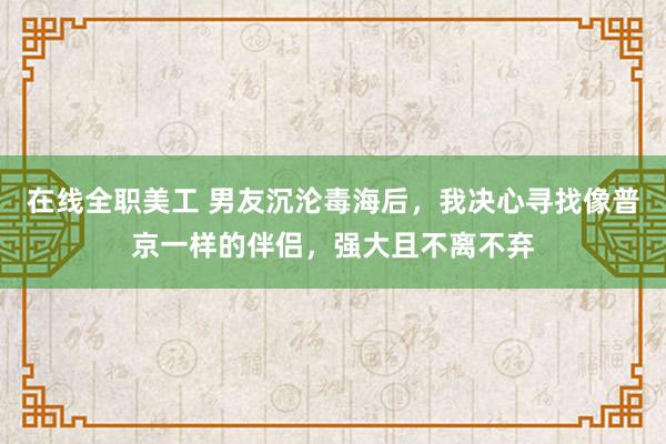 在线全职美工 男友沉沦毒海后，我决心寻找像普京一样的伴侣，强大且不离不弃