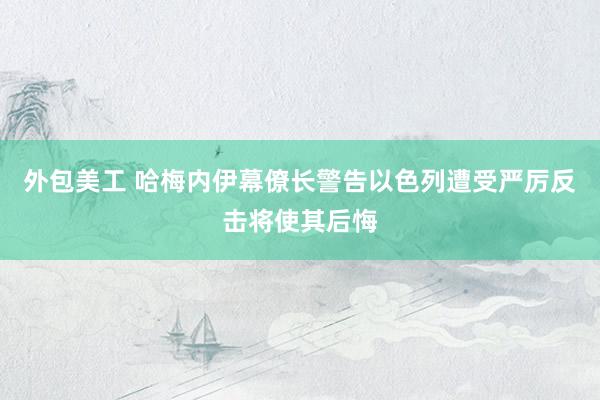 外包美工 哈梅内伊幕僚长警告以色列遭受严厉反击将使其后悔