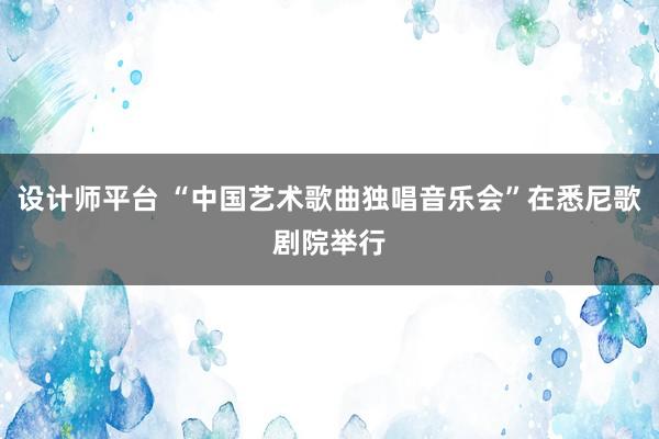 设计师平台 “中国艺术歌曲独唱音乐会”在悉尼歌剧院举行