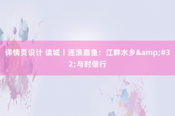 详情页设计 读城丨逐浪嘉鱼：江畔水乡&#32;与时偕行